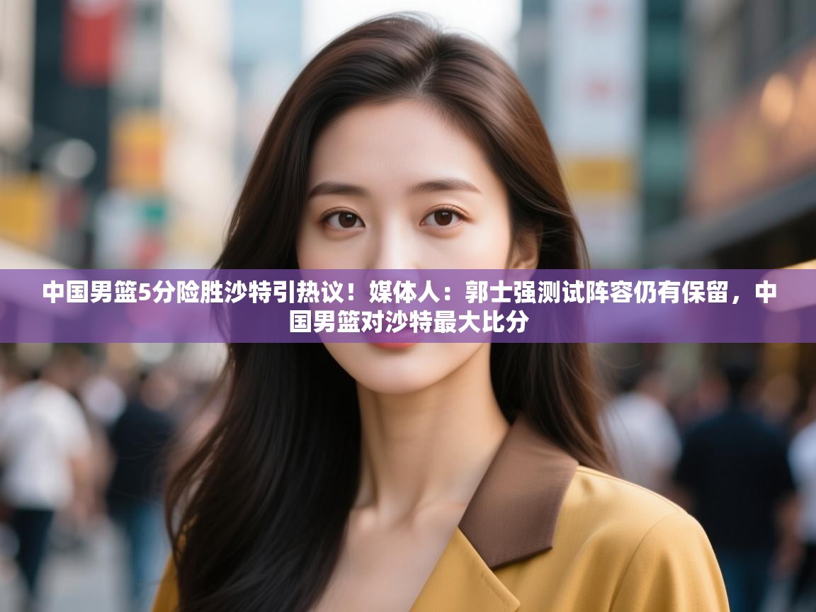 中国男篮5分险胜沙特引热议!媒体人:郭士强测试阵容仍有保留,中国男篮对沙特最大比分 第1张